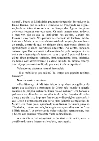 natural". Todos os Ministérios pediram cooperação, inclusive o da
União Divina, que solicitou o concurso de Veneranda na organi-
zação de recintos dessa ordem, no Bosque das Águas. Surgiram
deliciosos recantos em toda parte. Os mais interessantes, todavia,
a meu ver, são os que se instituíram nas escolas. Variam nas
formas e dimensões. Nos parques de educação do Esclarecimento,
instalou a Ministra um verdadeiro castelo de vegetação, em forma
de estrela, dentro do qual se abrigam cinco numerosas classes de
aprendizados e cinco instrutores diferentes. No centro, funciona
enorme aparelho destinado a demonstrações pela imagem, à ma-
neira do cinematógrafo terrestre, com o qual é possível levar a
efeito cinco projeções variadas, simultaneamente. Essa iniciativa
melhorou consideravelmente a cidade, unindo no mesmo esforço
o serviço proveitoso à utilidade prática e à beleza espiritual.
Valendo-me da pausa natural, interpelei:
– E o mobiliário dos salões? Tal como dos grandes recintos
terrenos?
Narcisa sorriu e acentuou:
– Há diferença. A Ministra ideou os quadros evangélicos do
tempo que assinalou a passagem do Cristo pelo mundo e sugeriu
recursos da própria natureza. Cada "salão natural" tem bancos e
poltronas esculturados na substância do solo, forrados de relva
olente e macia. Isso imprime formosura e disposições característi-
cas. Disse a organizadora que seria justo lembrar as preleções do
Mestre, em plena praia, quando de suas divinas excursões junto ao
Tiberíades, e dessa recordação surgiu o empreendimento do "mo-
biliário natural". A conservação exige cuidados permanentes, mas
a beleza dos quadros representa vasta compensação.
A essa altura, interrompeu-se a bondosa enfermeira, mas, i-
dentificando-me o interesse silencioso, prosseguiu:
 