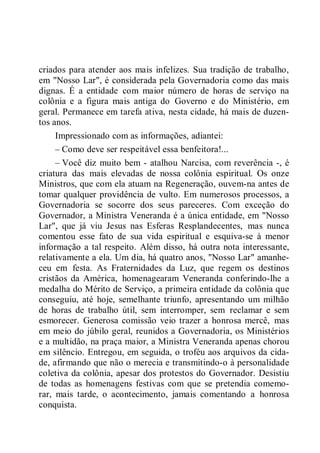 criados para atender aos mais infelizes. Sua tradição de trabalho,
em "Nosso Lar", é considerada pela Governadoria como das mais
dignas. É a entidade com maior número de horas de serviço na
colônia e a figura mais antiga do Governo e do Ministério, em
geral. Permanece em tarefa ativa, nesta cidade, há mais de duzen-
tos anos.
Impressionado com as informações, adiantei:
– Como deve ser respeitável essa benfeitora!...
– Você diz muito bem - atalhou Narcisa, com reverência -, é
criatura das mais elevadas de nossa colônia espiritual. Os onze
Ministros, que com ela atuam na Regeneração, ouvem-na antes de
tomar qualquer providência de vulto. Em numerosos processos, a
Governadoria se socorre dos seus pareceres. Com exceção do
Governador, a Ministra Veneranda é a única entidade, em "Nosso
Lar", que já viu Jesus nas Esferas Resplandecentes, mas nunca
comentou esse fato de sua vida espiritual e esquiva-se à menor
informação a tal respeito. Além disso, há outra nota interessante,
relativamente a ela. Um dia, há quatro anos, "Nosso Lar" amanhe-
ceu em festa. As Fraternidades da Luz, que regem os destinos
cristãos da América, homenagearam Veneranda conferindo-lhe a
medalha do Mérito de Serviço, a primeira entidade da colônia que
conseguiu, até hoje, semelhante triunfo, apresentando um milhão
de horas de trabalho útil, sem interromper, sem reclamar e sem
esmorecer. Generosa comissão veio trazer a honrosa mercê, mas
em meio do júbilo geral, reunidos a Governadoria, os Ministérios
e a multidão, na praça maior, a Ministra Veneranda apenas chorou
em silêncio. Entregou, em seguida, o troféu aos arquivos da cida-
de, afirmando que não o merecia e transmitindo-o à personalidade
coletiva da colônia, apesar dos protestos do Governador. Desistiu
de todas as homenagens festivas com que se pretendia comemo-
rar, mais tarde, o acontecimento, jamais comentando a honrosa
conquista.
 