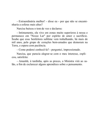 – Extraordinária mulher! - disse eu - por que não se encami-
nharia a esferas mais altas?
Narcisa baixou o tom de voz e declarou:
– Intimamente, ela vive em zonas muito superiores à nossa e
permanece em "Nosso Lar" por espírito de amor e sacrifício.
Soube que essa benfeitora sublime vem trabalhando, há mais de
mil anos, pelo grupo de corações bem-amados que demoram na
Terra, e espera com paciência.
– Como poderei conhecê-la? - perguntei, impressionado.
Narcisa, que parecia alegrar-se com o meu interesse, expli-
cou, satisfeita:
– Amanhã, à tardinha, após as preces, a Ministra virá ao sa-
lão, a fim de esclarecer alguns aprendizes sobre o pensamento.
 