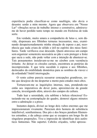 experiência podia classificar-se como naufrágio, não devia o
desastre senão a mim mesmo. Agora que observava em "Nosso
Lar" vibrações novas de trabalho intenso e construtivo, admirava-
me de haver perdido tanto tempo no mundo em frioleiras de toda
sorte.
Em verdade, muito amara a companheira de lutas e, sem dú-
vida, dispensara aos filhinhos ternuras incessantes; mas, exami-
nando desapaixonadamente minha situação de esposo e pai, reco-
nhecia que nada criara de sólido e útil no espírito dos meus fami-
liares. Tarde verificava esse descuido. Quem atravessa um campo
sem organizar sementeira necessária ao pão e sem proteger a fonte
que sacia a sede, não pode voltar com a intenção de abastecer-se.
Tais pensamentos instalavam-se-me no cérebro com veemência
irritante. Ao deixar os círculos carnais, encontrara as penúrias da
incompreensão. E que teria sucedido à esposa e aos filhinhos,
deslocados da estabilidade doméstica para as sombras da viuvez e
da orfandade? Inútil interrogação.
O vento calmo parecia sussurrar concepções grandiosas, co-
mo que desejoso de me despertar a mente para estados mais altos.
Torturavam-me as inquirições internas, mas, prendendo-me
então aos imperativos do dever justo, aproximei-me da grande
cancela, investigando além, através dos campos de cultura.
Tudo luar e serenidade, céu sublime e beleza silenciosa! Ex-
tasiando-me na contemplação do quadro, demorei alguns minutos
entre a admiração e a prece.
Instantes depois, divisei ao longe dois vultos enormes que me
impressionaram vivamente. Pareciam dois homens de substância
indefinível, semiluminosa. Dos pés e dos braços pendiam filamen-
tos estranhos, e da cabeça como que se escapava um longo fio de
singulares proporções. Tive a impressão de identificar dois autên-
ticos fantasmas. Não suportei. Cabelos eriçados, voltei apressa-
 