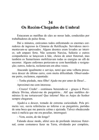 34
Os Recém-Chegados do Umbral
Estacaram as matilhas de cães ao nosso lado, conduzidas por
trabalhadores de pulso firme.
Daí a minutos, estávamos todos enfrentando os enormes cor-
redores de ingresso às Câmaras de Retificação. Servidores movi-
mentavam-se apressados. Alguns doentes eram levados ao interi-
or, sob amparo forte. Não somente Narcisa, Salústio e outros
companheiros se lançavam à lide, cheios de amor fraternal, mas
também os Samaritanos mobilizavam todas as energias no afã de
socorrer. Alguns enfermos portavam-se com humildade e resigna-
ção; outros, todavia, reclamavam em altas vozes.
Atacando igualmente o serviço, notei que uma velhota procu-
rava descer do último carro, com muita dificuldade. Observando-
me perto, exclamou, espantada:
– Tenha piedade, meu filho! Ajude-me por amor de Deus!...
Aproximei-me com interesse.
– Cruzes! Credo! - continuou benzendo-se - graças à Provi-
dência Divina, afastei-me do purgatório... Ah! que malditos de-
mônios lá me torturavam! Que inferno! Mas os Anjos do Senhor
sempre chegaram.
Ajudei-a a descer, tomado de extrema curiosidade. Pela pri-
meira vez, ouvia referências ao inferno e ao purgatório, partidas
de uma boca que me parecia calma e ajuizada. Talvez obedecendo
mais à malícia que me era peculiar, interroguei:
– Vem, assim, de tão longe?
Falando desse modo, afetei ares de profundo interesse frater-
nal, como costumava fazer na Terra, olvidando por completo,
 