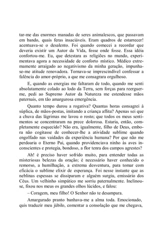 tar-me das enormes manadas de seres animalescos, que passavam
em bando, quais feras insaciáveis. Eram quadros de estarrecer!
acentuava-se o desalento. Foi quando comecei a recordar que
deveria existir um Autor da Vida, fosse onde fosse. Essa idéia
confortou-me. Eu, que detestara as religiões no mundo, experi-
mentava agora a necessidade de conforto místico. Médico extre-
mamente arraigado ao negativismo da minha geração, impunha-
se-me atitude renovadora. Tornava-se imprescindível confessar a
falência do amor-próprio, a que me consagrara orgulhoso.
E, quando as energias me faltaram de todo, quando me senti
absolutamente colado ao lodo da Terra, sem forças para reerguer-
me, pedi ao Supremo Autor da Natureza me estendesse mãos
paternais, em tão amargurosa emergência.
Quanto tempo durou a rogativa? Quantas horas consagrei à
súplica, de mãos-postas, imitando a criança aflita? Apenas sei que
a chuva das lágrimas me lavou o rosto; que todos os meus senti-
mentos se concentraram na prece dolorosa. Estaria, então, com-
pletamente esquecido? Não era, igualmente, filho de Deus, embo-
ra não cogitasse de conhecer-lhe a atividade sublime quando
engolfado nas vaidades da experiência humana? Por que não me
perdoaria o Eterno Pai, quando providenciava ninho às aves in-
conscientes e protegia, bondoso, a flor tenra dos campos agrestes?
Ah! é preciso haver sofrido muito, para entender todas as
misteriosas belezas da oração; é necessário haver conhecido o
remorso, a humilhação, a extrema desventura, para tomar com
eficácia o sublime elixir de esperança. Foi nesse instante que as
neblinas espessas se dissiparam e alguém surgiu, emissário dos
Céus. Um velhinho simpático me sorriu paternalmente. Inclinou-
se, fixou nos meus os grandes olhos lúcidos, e falou:
– Coragem, meu filho! O Senhor não te desampara.
Amargurado pranto banhava-me a alma toda. Emocionado,
quis traduzir meu júbilo, comentar a consolação que me chegava,
 