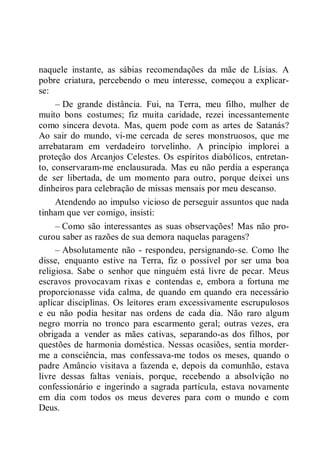 naquele instante, as sábias recomendações da mãe de Lísias. A
pobre criatura, percebendo o meu interesse, começou a explicar-
se:
– De grande distância. Fui, na Terra, meu filho, mulher de
muito bons costumes; fiz muita caridade, rezei incessantemente
como sincera devota. Mas, quem pode com as artes de Satanás?
Ao sair do mundo, vi-me cercada de seres monstruosos, que me
arrebataram em verdadeiro torvelinho. A princípio implorei a
proteção dos Arcanjos Celestes. Os espíritos diabólicos, entretan-
to, conservaram-me enclausurada. Mas eu não perdia a esperança
de ser libertada, de um momento para outro, porque deixei uns
dinheiros para celebração de missas mensais por meu descanso.
Atendendo ao impulso vicioso de perseguir assuntos que nada
tinham que ver comigo, insisti:
– Como são interessantes as suas observações! Mas não pro-
curou saber as razões de sua demora naquelas paragens?
– Absolutamente não - respondeu, persignando-se. Como lhe
disse, enquanto estive na Terra, fiz o possível por ser uma boa
religiosa. Sabe o senhor que ninguém está livre de pecar. Meus
escravos provocavam rixas e contendas e, embora a fortuna me
proporcionasse vida calma, de quando em quando era necessário
aplicar disciplinas. Os leitores eram excessivamente escrupulosos
e eu não podia hesitar nas ordens de cada dia. Não raro algum
negro morria no tronco para escarmento geral; outras vezes, era
obrigada a vender as mães cativas, separando-as dos filhos, por
questões de harmonia doméstica. Nessas ocasiões, sentia morder-
me a consciência, mas confessava-me todos os meses, quando o
padre Amâncio visitava a fazenda e, depois da comunhão, estava
livre dessas faltas veniais, porque, recebendo a absolvição no
confessionário e ingerindo a sagrada partícula, estava novamente
em dia com todos os meus deveres para com o mundo e com
Deus.
 