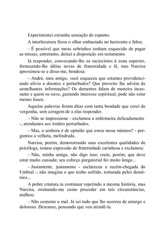 Experimentei estranha sensação de espanto.
A interlocutora fixou o olhar embaciado no horizonte e falou:
– É possível que meus sobrinhos tenham esquecido de pagar
as missas; entretanto, deixei a disposição em testamento.
Ia responder, convocando-lhe os raciocínios à zona superior,
fornecendo-lhe idéias novas de fraternidade e fé, mas Narcisa
aproximou-se e disse-me, bondosa:
– André, meu amigo, você esqueceu que estamos providenci-
ando alívio a doentes e perturbados? Que proveito lhe advém de
semelhantes informações? Os dementes falam de maneira inces-
sante e quem os ouve, gastando interesse espiritual, pode não estar
menos louco.
Aquelas palavras foram ditas com tanta bondade que corei de
vergonha, sem coragem de a elas responder.
– Não se impressione - exclamou a enfermeira delicadamente
-, atendamos aos irmãos perturbados.
– Mas, a senhora é de opinião que estou nesse número? - per-
guntou a velhota, melindrada.
Narcisa, porém, demonstrando suas excelentes qualidades de
psicóloga, tomou expressão de fraternidade carinhosa e exclamou:
– Não, minha amiga, não digo isso; creio, porém, que deve
estar muito cansada; seu esforço purgatorial foi muito longo...
– Justamente, justamente - esclareceu a recém-chegada do
Umbral -, não imagina o que tenho sofrido, torturada pelos demô-
nios...
A pobre criatura ia continuar repetindo a mesma história, mas
Narcisa, ensinando-me como proceder em tais circunstâncias,
atalhou:
– Não comente o mal. Já sei tudo que lhe ocorreu de amargo e
doloroso. Descanse, pensando que vou atendê-la.
 