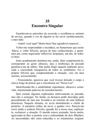 35
Encontro Singular
Guardavam-se petrechos da excursão e recolhiam-se animais
de serviço, quando a voz de alguém se fez ouvir carinhosamente,
a meu lado:
– André! você aqui? Muito bem! Que agradável surpresa!...
Voltei-me surpreendido e reconheci, no Samaritano que assim
falava, o velho Silveira, pessoa de meu conhecimento, a quem
meu pai, como negociante inflexível, despojara, um dia, de todos
os bens.
Justo acanhamento dominou-me, então. Quis cumprimentá-lo,
corresponder ao gesto afetuoso, mas a lembrança do passado
paralisava-me de súbito. Não podia fingir naquele ambiente novo,
onde a sinceridade transparecia de todos os semblantes. Foi o
próprio Silveira que, compreendendo a situação, veio em meu
socorro, acrescentando:
– Francamente, ignorava que você tivesse deixado o corpo e
estava longe de pensar que o encontraria em "Nosso Lar".
Identificando-lhe a amabilidade espontânea, abracei-o como-
vido, murmurando palavras de reconhecimento.
Quis ensaiar algumas explicações relativamente ao passado,
mas não o consegui. No fundo, eu desejava pedir desculpas pelo
procedimento de meu pai, levando-o ao extremo de uma falência
desastrosa. Naquele instante, eu revia mentalmente o clichê do
pretérito. A memória exibia, de novo, o quadro vivo. Parecia-me
ouvir ainda a senhora Silveira, quando foi a nossa casa, suplican-
te, esclarecer a situação. O marido estava acamado, havia muito,
agravando-se-lhes a penúria com a enfermidade de dois filhinhos.
As necessidades não eram reduzidas e os tratamentos exigiam
 