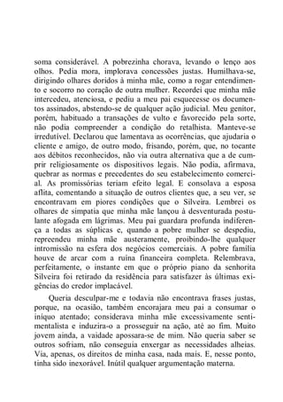 soma considerável. A pobrezinha chorava, levando o lenço aos
olhos. Pedia mora, implorava concessões justas. Humilhava-se,
dirigindo olhares doridos à minha mãe, como a rogar entendimen-
to e socorro no coração de outra mulher. Recordei que minha mãe
intercedeu, atenciosa, e pediu a meu pai esquecesse os documen-
tos assinados, abstendo-se de qualquer ação judicial. Meu genitor,
porém, habituado a transações de vulto e favorecido pela sorte,
não podia compreender a condição do retalhista. Manteve-se
irredutível. Declarou que lamentava as ocorrências, que ajudaria o
cliente e amigo, de outro modo, frisando, porém, que, no tocante
aos débitos reconhecidos, não via outra alternativa que a de cum-
prir religiosamente os dispositivos legais. Não podia, afirmava,
quebrar as normas e precedentes do seu estabelecimento comerci-
al. As promissórias teriam efeito legal. E consolava a esposa
aflita, comentando a situação de outros clientes que, a seu ver, se
encontravam em piores condições que o Silveira. Lembrei os
olhares de simpatia que minha mãe lançou à desventurada postu-
lante afogada em lágrimas. Meu pai guardara profunda indiferen-
ça a todas as súplicas e, quando a pobre mulher se despediu,
repreendeu minha mãe austeramente, proibindo-lhe qualquer
intromissão na esfera dos negócios comerciais. A pobre família
houve de arcar com a ruína financeira completa. Relembrava,
perfeitamente, o instante em que o próprio piano da senhorita
Silveira foi retirado da residência para satisfazer às últimas exi-
gências do credor implacável.
Queria desculpar-me e todavia não encontrava frases justas,
porque, na ocasião, também encorajara meu pai a consumar o
iníquo atentado; considerava minha mãe excessivamente senti-
mentalista e induzira-o a prosseguir na ação, até ao fim. Muito
jovem ainda, a vaidade apossara-se de mim. Não queria saber se
outros sofriam, não conseguia enxergar as necessidades alheias.
Via, apenas, os direitos de minha casa, nada mais. E, nesse ponto,
tinha sido inexorável. Inútil qualquer argumentação materna.
 
