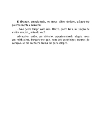 E fixando, emocionado, os meus olhos úmidos, afagou-me
paternalmente e rematou:
– Não perca tempo com isso. Breve, quero ter a satisfação de
visitar seu pai, junto de você.
Abracei-o, então, em silêncio, experimentando alegria nova
em minh’alma. Pareceu-me que, num dos escaninhos escuros do
coração, se me acendera divina luz para sempre.
 