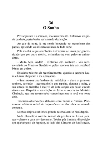 36
O Sonho
Prosseguiram os serviços, incessantemente. Enfermos exigin-
do cuidado, perturbados reclamando dedicação.
Ao cair da noite, já me sentia integrado no mecanismo dos
passes, aplicando-os aos necessitados de toda sorte.
Pela manhã, regressou Tobias às Câmaras e, mais por genero-
sidade que por outro motivo, estimulou-me com palavras anima-
doras.
– Muito bem, André! - exclamou ele, contente - vou reco-
mendá-lo ao Ministro Genésio e, pelos serviços iniciais, receberá
bônus em dobro.
Ensaiava palavras de reconhecimento, quando a senhora Lau-
ra e Lísias chegaram e me abraçaram.
– Sentimo-nos profundamente satisfeitos - disse a generosa
senhora, sorrindo -, acompanhei-o em espírito, durante a noite, e
sua estréia no trabalho é motivo de justa alegria em nosso círculo
doméstico. Disputei a satisfação de levar a notícia ao Ministro
Clarêncio, que me recomendou cumprimentasse a você em nome
dele.
Trocaram observações afetuosas com Tobias e Narcisa. Pedi-
ram-me relatório verbal de impressões e eu não cabia em mim de
contente.
Minhas alegrias sublimes, porém, reservavam-se para depois.
Nada obstante o convite amável da genitora de Lísias para
que voltasse a casa por descansar, Tobias pôs à minha disposição
um apartamento de repouso, ao lado das Câmaras de Retificação,
 