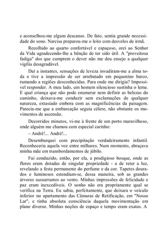 e aconselhou-me algum descanso. De fato, sentia grande necessi-
dade do sono. Narcisa preparou-me o leito com desvelos de irmã.
Recolhido ao quarto confortável e espaçoso, orei ao Senhor
da Vida agradecendo-lhe a bênção de ter sido útil. A "proveitosa
fadiga" dos que cumprem o dever não me deu ensejo a qualquer
vigília desagradável.
Daí a instantes, sensações de leveza invadiram-me a alma to-
da e tive a impressão de ser arrebatado em pequenino barco,
rumando a regiões desconhecidas. Para onde me dirigia? Impossí-
vel responder. A meu lado, um homem silencioso sustinha o leme.
E qual criança que não pode enumerar nem definir as belezas do
caminho, deixava-me conduzir sem exclamações de qualquer
natureza, extasiado embora com as magnificências da paisagem.
Parecia-me que a embarcação seguia célere, não obstante os mo-
vimentos de ascensão.
Decorridos minutos, vi-me à frente de um porto maravilhoso,
onde alguém me chamou com especial carinho:
– André!... André!...
Desembarquei com precipitação verdadeiramente infantil.
Reconheceria aquela voz entre milhares. Num momento, abraçava
minha mãe em transbordamentos de júbilo.
Fui conduzido, então, por ela, a prodigioso bosque, onde as
flores eram dotadas de singular propriedade - a de reter a luz,
revelando a festa permanente do perfume e da cor. Tapetes doura-
dos e luminosos estendiam-se, dessa maneira, sob as grandes
árvores sussurrantes ao vento. Minhas impressões de felicidade e
paz eram inexcedíveis. O sonho não era propriamente qual se
verifica na Terra. Eu sabia, perfeitamente, que deixara o veículo
inferior no apartamento das Câmaras de Retificação, em "Nosso
Lar", e tinha absoluta consciência daquela movimentação em
plano diverso. Minhas noções de espaço e tempo eram exatas. A
 
