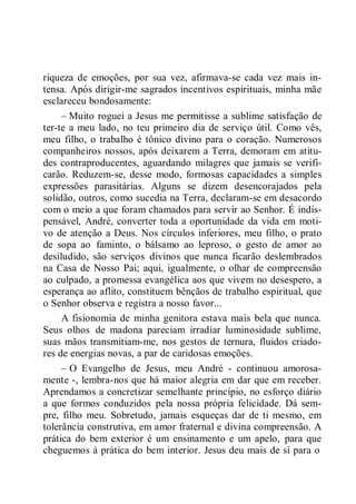 riqueza de emoções, por sua vez, afirmava-se cada vez mais in-
tensa. Após dirigir-me sagrados incentivos espirituais, minha mãe
esclareceu bondosamente:
– Muito roguei a Jesus me permitisse a sublime satisfação de
ter-te a meu lado, no teu primeiro dia de serviço útil. Como vês,
meu filho, o trabalho é tônico divino para o coração. Numerosos
companheiros nossos, após deixarem a Terra, demoram em atitu-
des contraproducentes, aguardando milagres que jamais se verifi-
carão. Reduzem-se, desse modo, formosas capacidades a simples
expressões parasitárias. Alguns se dizem desencorajados pela
solidão, outros, como sucedia na Terra, declaram-se em desacordo
com o meio a que foram chamados para servir ao Senhor. É indis-
pensável, André, converter toda a oportunidade da vida em moti-
vo de atenção a Deus. Nos círculos inferiores, meu filho, o prato
de sopa ao faminto, o bálsamo ao leproso, o gesto de amor ao
desiludido, são serviços divinos que nunca ficarão deslembrados
na Casa de Nosso Pai; aqui, igualmente, o olhar de compreensão
ao culpado, a promessa evangélica aos que vivem no desespero, a
esperança ao aflito, constituem bênçãos de trabalho espiritual, que
o Senhor observa e registra a nosso favor...
A fisionomia de minha genitora estava mais bela que nunca.
Seus olhos de madona pareciam irradiar luminosidade sublime,
suas mãos transmitiam-me, nos gestos de ternura, fluidos criado-
res de energias novas, a par de caridosas emoções.
– O Evangelho de Jesus, meu André - continuou amorosa-
mente -, lembra-nos que há maior alegria em dar que em receber.
Aprendamos a concretizar semelhante princípio, no esforço diário
a que formos conduzidos pela nossa própria felicidade. Dá sem-
pre, filho meu. Sobretudo, jamais esqueças dar de ti mesmo, em
tolerância construtiva, em amor fraternal e divina compreensão. A
prática do bem exterior é um ensinamento e um apelo, para que
cheguemos à prática do bem interior. Jesus deu mais de si para o
 