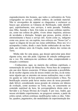 engrandecimento dos homens, que todos os milionários da Terra
congregados no serviço, sublime embora, da caridade material.
Não te envergonhes de amparar os chaguentos e esclarecer os
loucos que penetrem as Câmaras de Retificação, onde identifi-
quei, espiritualmente, teus serviços, à noite passada. Trabalha,
meu filho, fazendo o bem. Em todas as nossas colônias espiritu-
ais, como nas esferas do globo, vivem almas inquietas, ansiosas
de novidades e distração. Sempre que possas, porém, olvida o
entretenimento e busca o serviço útil. Assim como eu, indigente
como sou, posso ver, em espírito, teus esforços em "Nosso Lar" e
seguir as mágoas de teu pai nas zonas umbralinas, Deus nos vê e
acompanha a todos, desde o mais lúcido embaixador de sua bon-
dade, aos últimos seres da Criação, muito abaixo dos vermes da
Terra.
Minha mãe fez uma pausa, que desejei aproveitar para dizer
alguma coisa, mas não pude. Lágrimas de emoção embargavam-
me a voz. Ela endereçou-me carinhoso olhar, compreendendo a
situação e continuou:
– Conhecemos, aqui, na maioria das colônias espirituais, a
remuneração de serviço do bônus-hora. Nossa base de compensa-
ção une dois fatores essenciais. O bônus representa a possibilida-
de de receber alguma coisa de nossos irmãos em luta, ou de remu-
nerar alguém que se encontre em nossas realizações; mas o crité-
rio quanto ao valor da hora pertence exclusivamente a Deus. Na
bonificação exterior pode haver muitos erros de nossa personali-
dade falível, considerando nossa posição de criaturas em labores
de evolução, como acontece na Terra; mas, no concernente ao
conteúdo espiritual da hora, há correspondência direta entre o
Servidor e as Forças Divinas da Criação. É por isso, André, que
nossas atividades experimentais, no progresso comum, a partir da
esfera carnal, sofrem contínuas modificações todos os dias. Tabe-
las, quadros, pagamentos, são modalidades de experimentação dos
 