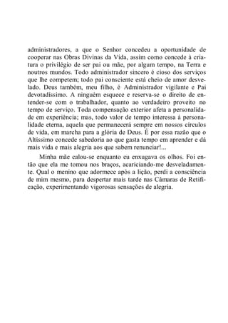administradores, a que o Senhor concedeu a oportunidade de
cooperar nas Obras Divinas da Vida, assim como concede à cria-
tura o privilégio de ser pai ou mãe, por algum tempo, na Terra e
noutros mundos. Todo administrador sincero é cioso dos serviços
que lhe competem; todo pai consciente está cheio de amor desve-
lado. Deus também, meu filho, é Administrador vigilante e Pai
devotadíssimo. A ninguém esquece e reserva-se o direito de en-
tender-se com o trabalhador, quanto ao verdadeiro proveito no
tempo de serviço. Toda compensação exterior afeta a personalida-
de em experiência; mas, todo valor de tempo interessa à persona-
lidade eterna, aquela que permanecerá sempre em nossos círculos
de vida, em marcha para a glória de Deus. É por essa razão que o
Altíssimo concede sabedoria ao que gasta tempo em aprender e dá
mais vida e mais alegria aos que sabem renunciar!...
Minha mãe calou-se enquanto eu enxugava os olhos. Foi en-
tão que ela me tomou nos braços, acariciando-me desveladamen-
te. Qual o menino que adormece após a lição, perdi a consciência
de mim mesmo, para despertar mais tarde nas Câmaras de Retifi-
cação, experimentando vigorosas sensações de alegria.
 