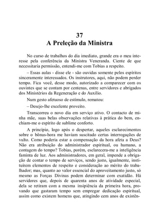 37
A Preleção da Ministra
No curso de trabalhos do dia imediato, grande era o meu inte-
resse pela conferência da Ministra Veneranda. Ciente de que
necessitaria permissão, entendi-me com Tobias a respeito.
– Essas aulas - disse ele - são ouvidas somente pelos espíritos
sinceramente interessados. Os instrutores, aqui, não podem perder
tempo. Fica você, desse modo, autorizado a comparecer com os
ouvintes que se contam por centenas, entre servidores e abrigados
dos Ministérios da Regeneração e do Auxílio.
Num gesto afetuoso de estímulo, rematou:
– Desejo-lhe excelente proveito.
Transcorreu o novo dia em serviço ativo. O contacto de mi-
nha mãe, suas belas observações relativas à prática do bem, en-
chiam-me o espírito de sublime conforto.
A princípio, logo após o despertar, aqueles esclarecimentos
sobre o bônus-hora me haviam suscitado certas interrogações de
vulto. Como poderia estar a compensação da hora afeta a Deus?
Não era atribuição do administrador espiritual, ou humano, a
contagem do tempo? Tobias, porém, esclarecera-me a inteligência
faminta de luz. Aos administradores, em geral, impende a obriga-
ção de contar o tempo de serviços, sendo justo, igualmente, insti-
tuírem elementos de respeito e consideração ao mérito do traba-
lhador; mas, quanto ao valor essencial do aproveitamento justo, só
mesmo as Forças Divinas podem determinar com exatidão. Há
servidores que, depois de quarenta anos de atividade especial,
dela se retiram com a mesma insipiência da primeira hora, pro-
vando que gastaram tempo sem empregar dedicação espiritual,
assim como existem homens que, atingindo cem anos de existên-
 