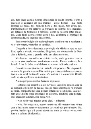 cia, dela saem com a mesma ignorância da idade infantil. Tanto é
precioso o conceito de sua mamãe - disse Tobias - que basta
lembrar as horas dos homens bons e dos maus. Nos primeiros,
transformam-se em celeiros de bênçãos do Eterno; nos segundos,
em látegos de tormento e remorso, como se fossem entes maldi-
tos. Cada filho acerta contas com o Pai, conforme o emprego da
oportunidade, ou segundo suas obras.
Essa contribuição de esclarecimento auxiliou-me a ponderar o
valor do tempo, em todos os sentidos.
Chegada a hora destinada à preleção da Ministra, que se rea-
lizou após a oração vespertina, dirigi-me, em companhia de Nar-
cisa e Salústio, para o grande salão em plena natureza.
Verdadeira maravilha o recinto verde, onde grandes bancos
de relva nos acolheram confortadoramente. Flores variadas, bri-
lhando à luz de belos candelabros, exalavam delicado perfume.
Calculei a assistência em mais de mil pessoas. Na disposição
comum da grande assembléia, notei que vinte entidades se assen-
tavam em local destacado entre nós outros e a eminência florida
onde se via a poltrona da instrutora.
A uma pergunta minha, Narcisa explicou:
– Estamos na assembléia de ouvintes. Aqueles irmãos, que se
conservam em lugar de realce, são os mais adiantados na matéria
de hoje, companheiros que podem interpelar a Ministra. Adquiri-
ram esse direito pela aplicação ao assunto, condição que podere-
mos alcançar também, por nossa vez.
– Não pode você figurar entre eles? - indaguei.
– Não. Por enquanto, posso sentar-me ali somente nas noites
que a instrutora verse o tratamento dos espíritos perturbados. Há,
porém, irmãos que ali permanecem no trato de várias teses, con-
forme a cultura já adquirida.
 