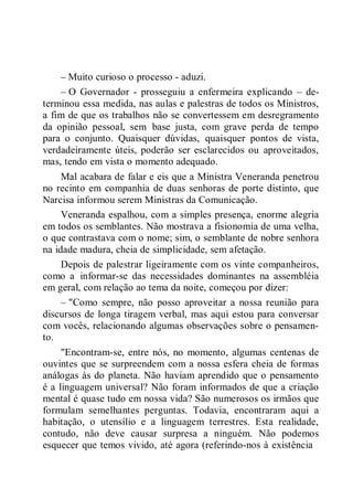 – Muito curioso o processo - aduzi.
– O Governador - prosseguiu a enfermeira explicando – de-
terminou essa medida, nas aulas e palestras de todos os Ministros,
a fim de que os trabalhos não se convertessem em desregramento
da opinião pessoal, sem base justa, com grave perda de tempo
para o conjunto. Quaisquer dúvidas, quaisquer pontos de vista,
verdadeiramente úteis, poderão ser esclarecidos ou aproveitados,
mas, tendo em vista o momento adequado.
Mal acabara de falar e eis que a Ministra Veneranda penetrou
no recinto em companhia de duas senhoras de porte distinto, que
Narcisa informou serem Ministras da Comunicação.
Veneranda espalhou, com a simples presença, enorme alegria
em todos os semblantes. Não mostrava a fisionomia de uma velha,
o que contrastava com o nome; sim, o semblante de nobre senhora
na idade madura, cheia de simplicidade, sem afetação.
Depois de palestrar ligeiramente com os vinte companheiros,
como a informar-se das necessidades dominantes na assembléia
em geral, com relação ao tema da noite, começou por dizer:
– "Como sempre, não posso aproveitar a nossa reunião para
discursos de longa tiragem verbal, mas aqui estou para conversar
com vocês, relacionando algumas observações sobre o pensamen-
to.
"Encontram-se, entre nós, no momento, algumas centenas de
ouvintes que se surpreendem com a nossa esfera cheia de formas
análogas às do planeta. Não haviam aprendido que o pensamento
é a linguagem universal? Não foram informados de que a criação
mental é quase tudo em nossa vida? São numerosos os irmãos que
formulam semelhantes perguntas. Todavia, encontraram aqui a
habitação, o utensílio e a linguagem terrestres. Esta realidade,
contudo, não deve causar surpresa a ninguém. Não podemos
esquecer que temos vivido, até agora (referindo-nos à existência
 
