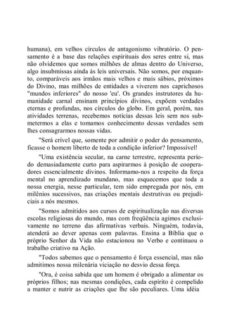 humana), em velhos círculos de antagonismo vibratório. O pen-
samento é a base das relações espirituais dos seres entre si, mas
não olvidemos que somos milhões de almas dentro do Universo,
algo insubmissas ainda às leis universais. Não somos, por enquan-
to, comparáveis aos irmãos mais velhos e mais sábios, próximos
do Divino, mas milhões de entidades a viverem nos caprichosos
"mundos inferiores" do nosso 'eu'. Os grandes instrutores da hu-
manidade carnal ensinam princípios divinos, expõem verdades
eternas e profundas, nos círculos do globo. Em geral, porém, nas
atividades terrenas, recebemos notícias dessas leis sem nos sub-
metermos a elas e tomamos conhecimento dessas verdades sem
lhes consagrarmos nossas vidas.
"Será crível que, somente por admitir o poder do pensamento,
ficasse o homem liberto de toda a condição inferior? Impossível!
"Uma existência secular, na carne terrestre, representa perío-
do demasiadamente curto para aspirarmos à posição de coopera-
dores essencialmente divinos. Informamo-nos a respeito da força
mental no aprendizado mundano, mas esquecemos que toda a
nossa energia, nesse particular, tem sido empregada por nós, em
milênios sucessivos, nas criações mentais destrutivas ou prejudi-
ciais a nós mesmos.
"Somos admitidos aos cursos de espiritualização nas diversas
escolas religiosas do mundo, mas com freqüência agimos exclusi-
vamente no terreno das afirmativas verbais. Ninguém, todavia,
atenderá ao dever apenas com palavras. Ensina a Bíblia que o
próprio Senhor da Vida não estacionou no Verbo e continuou o
trabalho criativo na Ação.
"Todos sabemos que o pensamento é força essencial, mas não
admitimos nossa milenária viciação no desvio dessa força.
"Ora, é coisa sabida que um homem é obrigado a alimentar os
próprios filhos; nas mesmas condições, cada espírito é compelido
a manter e nutrir as criações que lhe são peculiares. Uma idéia
 