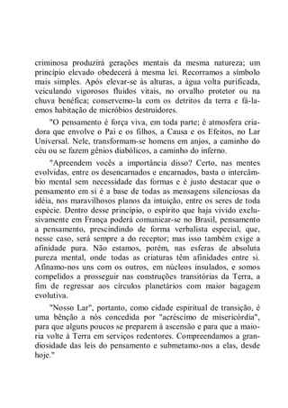 criminosa produzirá gerações mentais da mesma natureza; um
princípio elevado obedecerá à mesma lei. Recorramos a símbolo
mais simples. Após elevar-se às alturas, a água volta purificada,
veiculando vigorosos fluidos vitais, no orvalho protetor ou na
chuva benéfica; conservemo-la com os detritos da terra e fá-la-
emos habitação de micróbios destruidores.
"O pensamento é força viva, em toda parte; é atmosfera cria-
dora que envolve o Pai e os filhos, a Causa e os Efeitos, no Lar
Universal. Nele, transformam-se homens em anjos, a caminho do
céu ou se fazem gênios diabólicos, a caminho do inferno.
"Apreendem vocês a importância disso? Certo, nas mentes
evolvidas, entre os desencarnados e encarnados, basta o intercâm-
bio mental sem necessidade das formas e é justo destacar que o
pensamento em si é a base de todas as mensagens silenciosas da
idéia, nos maravilhosos planos da intuição, entre os seres de toda
espécie. Dentro desse princípio, o espírito que haja vivido exclu-
sivamente em França poderá comunicar-se no Brasil, pensamento
a pensamento, prescindindo de forma verbalista especial, que,
nesse caso, será sempre a do receptor; mas isso também exige a
afinidade pura. Não estamos, porém, nas esferas de absoluta
pureza mental, onde todas as criaturas têm afinidades entre si.
Afinamo-nos uns com os outros, em núcleos insulados, e somos
compelidos a prosseguir nas construções transitórias da Terra, a
fim de regressar aos círculos planetários com maior bagagem
evolutiva.
"Nosso Lar", portanto, como cidade espiritual de transição, é
uma bênção a nós concedida por "acréscimo de misericórdia",
para que alguns poucos se preparem à ascensão e para que a maio-
ria volte à Terra em serviços redentores. Compreendamos a gran-
diosidade das leis do pensamento e submetamo-nos a elas, desde
hoje."
 