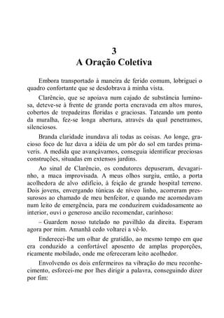 3
A Oração Coletiva
Embora transportado à maneira de ferido comum, lobriguei o
quadro confortante que se desdobrava à minha vista.
Clarêncio, que se apoiava num cajado de substância lumino-
sa, deteve-se à frente de grande porta encravada em altos muros,
cobertos de trepadeiras floridas e graciosas. Tateando um ponto
da muralha, fez-se longa abertura, através da qual penetramos,
silenciosos.
Branda claridade inundava ali todas as coisas. Ao longe, gra-
cioso foco de luz dava a idéia de um pôr do sol em tardes prima-
veris. A medida que avançávamos, conseguia identificar preciosas
construções, situadas em extensos jardins.
Ao sinal de Clarêncio, os condutores depuseram, devagari-
nho, a maca improvisada. A meus olhos surgiu, então, a porta
acolhedora de alvo edifício, à feição de grande hospital terreno.
Dois jovens, envergando túnicas de níveo linho, acorreram pres-
surosos ao chamado de meu benfeitor, e quando me acomodavam
num leito de emergência, para me conduzirem cuidadosamente ao
interior, ouvi o generoso ancião recomendar, carinhoso:
– Guardem nosso tutelado no pavilhão da direita. Esperam
agora por mim. Amanhã cedo voltarei a vê-lo.
Enderecei-lhe um olhar de gratidão, ao mesmo tempo em que
era conduzido a confortável aposento de amplas proporções,
ricamente mobilado, onde me ofereceram leito acolhedor.
Envolvendo os dois enfermeiros na vibração do meu reconhe-
cimento, esforcei-me por lhes dirigir a palavra, conseguindo dizer
por fim:
 