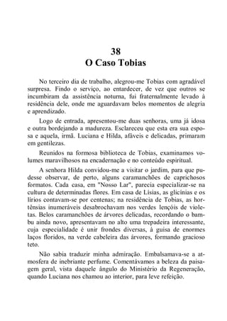 38
O Caso Tobias
No terceiro dia de trabalho, alegrou-me Tobias com agradável
surpresa. Findo o serviço, ao entardecer, de vez que outros se
incumbiram da assistência noturna, fui fraternalmente levado à
residência dele, onde me aguardavam belos momentos de alegria
e aprendizado.
Logo de entrada, apresentou-me duas senhoras, uma já idosa
e outra bordejando a madureza. Esclareceu que esta era sua espo-
sa e aquela, irmã. Luciana e Hilda, afáveis e delicadas, primaram
em gentilezas.
Reunidos na formosa biblioteca de Tobias, examinamos vo-
lumes maravilhosos na encadernação e no conteúdo espiritual.
A senhora Hilda convidou-me a visitar o jardim, para que pu-
desse observar, de perto, alguns caramanchões de caprichosos
formatos. Cada casa, em "Nosso Lar", parecia especializar-se na
cultura de determinadas flores. Em casa de Lísias, as glicínias e os
lírios contavam-se por centenas; na residência de Tobias, as hor-
tênsias inumeráveis desabrochavam nos verdes lençóis de viole-
tas. Belos caramanchões de árvores delicadas, recordando o bam-
bu ainda novo, apresentavam no alto uma trepadeira interessante,
cuja especialidade é unir frondes diversas, à guisa de enormes
laços floridos, na verde cabeleira das árvores, formando gracioso
teto.
Não sabia traduzir minha admiração. Embalsamava-se a at-
mosfera de inebriante perfume. Comentávamos a beleza da paisa-
gem geral, vista daquele ângulo do Ministério da Regeneração,
quando Luciana nos chamou ao interior, para leve refeição.
 