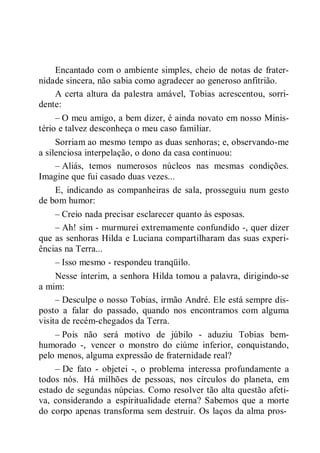 Encantado com o ambiente simples, cheio de notas de frater-
nidade sincera, não sabia como agradecer ao generoso anfitrião.
A certa altura da palestra amável, Tobias acrescentou, sorri-
dente:
– O meu amigo, a bem dizer, é ainda novato em nosso Minis-
tério e talvez desconheça o meu caso familiar.
Sorriam ao mesmo tempo as duas senhoras; e, observando-me
a silenciosa interpelação, o dono da casa continuou:
– Aliás, temos numerosos núcleos nas mesmas condições.
Imagine que fui casado duas vezes...
E, indicando as companheiras de sala, prosseguiu num gesto
de bom humor:
– Creio nada precisar esclarecer quanto às esposas.
– Ah! sim - murmurei extremamente confundido -, quer dizer
que as senhoras Hilda e Luciana compartilharam das suas experi-
ências na Terra...
– Isso mesmo - respondeu tranqüilo.
Nesse ínterim, a senhora Hilda tomou a palavra, dirigindo-se
a mim:
– Desculpe o nosso Tobias, irmão André. Ele está sempre dis-
posto a falar do passado, quando nos encontramos com alguma
visita de recém-chegados da Terra.
– Pois não será motivo de júbilo - aduziu Tobias bem-
humorado -, vencer o monstro do ciúme inferior, conquistando,
pelo menos, alguma expressão de fraternidade real?
– De fato - objetei -, o problema interessa profundamente a
todos nós. Há milhões de pessoas, nos círculos do planeta, em
estado de segundas núpcias. Como resolver tão alta questão afeti-
va, considerando a espiritualidade eterna? Sabemos que a morte
do corpo apenas transforma sem destruir. Os laços da alma pros-
 