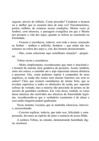 seguem, através do Infinito. Como proceder? Condenar o homem
ou a mulher que se casaram mais de uma vez? Encontraríamos,
porém, milhões de criaturas nessas condições. Muitas vezes já
lembrei, com interesse, a passagem evangélica em que o Mestre
nos promete a vida dos anjos, quando se referiu ao casamento na
Eternidade.
– Forçoso é reconhecer, todavia, com toda a nossa veneração
ao Senhor - atalhou o anfitrião, bondoso -, que ainda não nos
achamos na esfera dos anjos e, sim, dos homens desencarnados.
– Mas, como solucionar aqui semelhante situação? - pergun-
tei.
Tobias sorriu e considerou:
– Muito simplesmente; reconhecemos que entre o irracional e
o homem há enorme série gradativa de posições. Assim, também,
entre nós outros, o caminho até o anjo representa imensa distância
a percorrer. Ora, como podemos aspirar à companhia de seres
angélicos, se ainda não somos nem mesmo fraternos uns com os
outros? Claro que existem caminheiros de ânimo forte, que se
revelam superiores a todos os obstáculos da senda, por supremo
esforço da vontade; mas a maioria não prescinde de pontes ou do
socorro de guardiães caridosos. Em vista dessa verdade, os casos
dessa natureza são resolvidos nos alicerces da fraternidade legíti-
ma, reconhecendo-se que o verdadeiro casamento é de almas e
essa união ninguém poderá quebrantar.
Nesse instante, Luciana, que se mantinha silenciosa, intervei-
o, acrescentando:
– Convém explicar, todavia, que tudo isso, felicidade e com-
preensão, devemos ao espírito de amor e renúncia de nossa Hilda.
A senhora Tobias, no entanto, demonstrando humildade dig-
na, acentuou:
 
