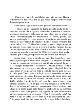 – Calem-se. Nada de qualidades que não possuo. Buscarei
sumariar nossa história, a fim de que nosso hóspede conheça meu
doloroso aprendizado.
E continuou, depois de fixar um gesto de narradora amável:
– Tobias e eu nos casamos na Terra, quando ainda muito jo-
vens, em obediência a sagradas afinidades espirituais. Creio des-
necessário descrever a felicidade de duas almas que se unem e se
amam verdadeiramente no matrimônio. A morte, porém, que
parecia enciumada de nossa ventura, subtraiu-me do mundo, por
ocasião do nascimento do segundo filhinho. Nosso tormento foi,
então, indescritível. Tobias chorava sem remédio, ao passo que eu
me via sem forças para sufocar a própria angústia. Pesados dias de
Umbral abateram-se sobre mim. Não tive remédio senão continuar
agarrada ao marido e ao casal de filhinhos, surda a todo esclare-
cimento que os amigos espirituais me enviavam, por intuição.
Queria lutar, como a galinha ao lado dos pintainhos. Reco-
nhecia que o esposo necessitava reorganizar o ambiente domésti-
co, que os pequeninos reclamavam assistência maternal. Tornava-
se a situação francamente insuportável. Minha cunhada solteira
não tolerava as crianças e a cozinheira apenas fingia dedicação.
Duas amas jovens pautavam toda a conduta pessoal pela insensa-
tez. Não pôde Tobias adiar a solução justa e, decorrido um ano da
nova situação, desposou Luciana, contrariando meus caprichos.
Ah! se soubesse como me revoltei! Semelhava-me a uma loba
ferida. Minha ignorância deu até para lutar com a pobrezinha,
tentando aniquilá-la. Foi aí que Jesus me concedeu a visita provi-
dencial de minha avó materna, desencarnada havia muitos anos.
Chegou ela como quem nada desejava, enchendo-me de surpresa,
sentou-se a meu lado, pôs-me em seguida ao colo, como noutro
tempo, e perguntou-me lacrimosa: - "Que é isso, minha neta? Que
papel é o seu na vida? Você é leoa ou alma consciente de Deus?
Pois nossa irmã Luciana serve de mãe a seus filhos, funciona
 