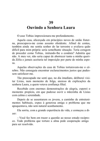 39
Ouvindo a Senhora Laura
O caso Tobias impressionara-me profundamente.
Aquela casa, alicerçada em princípios novos de união frater-
na, preocupava-me como assunto obsidente. Afinal de contas,
também ainda me sentia senhor do lar terrestre e avaliava quão
difícil para mim próprio seria semelhante situação. Teria coragem
de proceder como Tobias, imitando-lhe a conduta? Admitia que
não. A meu ver, não seria capaz de aborrecer tanto a minha queri-
da Zélia e jamais aceitaria tal imposição por parte de minha espo-
sa.
Aquelas observações da casa de Tobias torturavam-me o cé-
rebro. Não conseguia encontrar esclarecimentos justos que pudes-
sem satisfazer-me.
Tão preocupado me senti que, no dia imediato, deliberei visi-
tar Lísias, num momento de folga, ansioso de explicações da
senhora Laura, a quem votava confiança filial.
Recebido com enormes demonstrações de alegria, esperei o
momento propício, em que pudesse ouvir a mãezinha de Lísias
com calma e serenidade.
Depois de se ausentarem os jovens, a caminho de entreteni-
mentos habituais, expus à generosa amiga o problema que me
apoquentava, não sem natural acanhamento.
Ela sorriu, com a grande experiência da vida, e começou a di-
zer:
– Você fez bem em trazer a questão ao nosso estudo recípro-
co. Todo problema que torture a alma pede cooperação amiga
para ser resolvido.
 