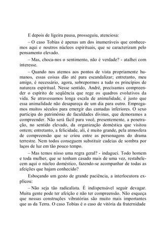 E depois de ligeira pausa, prosseguiu, atenciosa:
– O caso Tobias é apenas um dos inumeráveis que conhece-
mos aqui e noutros núcleos espirituais, que se caracterizam pelo
pensamento elevado.
– Mas, choca-nos o sentimento, não é verdade? - atalhei com
interesse.
– Quando nos atemos aos pontos de vista propriamente hu-
manos, essas coisas dão até para escandalizar; entretanto, meu
amigo, é necessário, agora, sobrepormos a tudo os princípios de
natureza espiritual. Nesse sentido, André, precisamos compreen-
der o espírito de seqüência que rege os quadros evolutivos da
vida. Se atravessamos longa escala de animalidade, é justo que
essa animalidade não desapareça de um dia para outro. Emprega-
mos muitos séculos para emergir das camadas inferiores. O sexo
participa do patrimônio de faculdades divinas, que demoramos a
compreender. Não será fácil para você, presentemente, a penetra-
ção, no sentido elevado, da organização doméstica que visitou
ontem; entretanto, a felicidade, ali, é muito grande, pela atmosfera
de compreensão que se criou entre as personagens do drama
terrestre. Nem todos conseguem substituir cadeias de sombra por
laços de luz em tão pouco tempo.
– Mas temos nisso uma regra geral? - indaguei. Todo homem
e toda mulher, que se tenham casado mais de uma vez, restabele-
cem aqui o núcleo doméstico, fazendo-se acompanhar de todas as
afeições que hajam conhecido?
Esboçando um gesto de grande paciência, a interlocutora ex-
plicou:
– Não seja tão radicalista. É indispensável seguir devagar.
Muita gente pode ter afeição e não ter compreensão. Não esqueça
que nossas construções vibratórias são muito mais importantes
que as da Terra. O caso Tobias é o caso de vitória da fraternidade
 