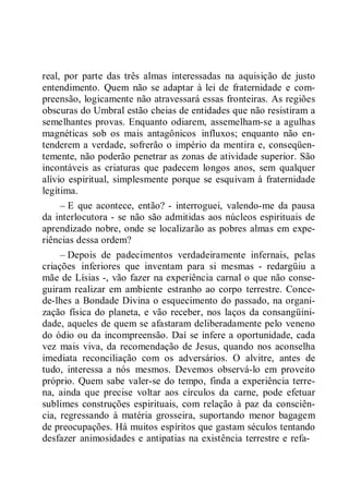 real, por parte das três almas interessadas na aquisição de justo
entendimento. Quem não se adaptar à lei de fraternidade e com-
preensão, logicamente não atravessará essas fronteiras. As regiões
obscuras do Umbral estão cheias de entidades que não resistiram a
semelhantes provas. Enquanto odiarem, assemelham-se a agulhas
magnéticas sob os mais antagônicos influxos; enquanto não en-
tenderem a verdade, sofrerão o império da mentira e, conseqüen-
temente, não poderão penetrar as zonas de atividade superior. São
incontáveis as criaturas que padecem longos anos, sem qualquer
alívio espiritual, simplesmente porque se esquivam à fraternidade
legítima.
– E que acontece, então? - interroguei, valendo-me da pausa
da interlocutora - se não são admitidas aos núcleos espirituais de
aprendizado nobre, onde se localizarão as pobres almas em expe-
riências dessa ordem?
– Depois de padecimentos verdadeiramente infernais, pelas
criações inferiores que inventam para si mesmas - redargüiu a
mãe de Lísias -, vão fazer na experiência carnal o que não conse-
guiram realizar em ambiente estranho ao corpo terrestre. Conce-
de-lhes a Bondade Divina o esquecimento do passado, na organi-
zação física do planeta, e vão receber, nos laços da consangüini-
dade, aqueles de quem se afastaram deliberadamente pelo veneno
do ódio ou da incompreensão. Daí se infere a oportunidade, cada
vez mais viva, da recomendação de Jesus, quando nos aconselha
imediata reconciliação com os adversários. O alvitre, antes de
tudo, interessa a nós mesmos. Devemos observá-lo em proveito
próprio. Quem sabe valer-se do tempo, finda a experiência terre-
na, ainda que precise voltar aos círculos da carne, pode efetuar
sublimes construções espirituais, com relação à paz da consciên-
cia, regressando à matéria grosseira, suportando menor bagagem
de preocupações. Há muitos espíritos que gastam séculos tentando
desfazer animosidades e antipatias na existência terrestre e refa-
 