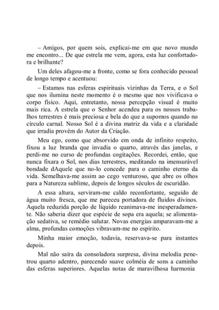 – Amigos, por quem sois, explicai-me em que novo mundo
me encontro... De que estrela me vem, agora, esta luz confortado-
ra e brilhante?
Um deles afagou-me a fronte, como se fora conhecido pessoal
de longo tempo e acentuou:
– Estamos nas esferas espirituais vizinhas da Terra, e o Sol
que nos ilumina neste momento é o mesmo que nos vivificava o
corpo físico. Aqui, entretanto, nossa percepção visual é muito
mais rica. A estrela que o Senhor acendeu para os nossos traba-
lhos terrestres é mais preciosa e bela do que a supomos quando no
círculo carnal. Nosso Sol é a divina matriz da vida e a claridade
que irradia provém do Autor da Criação.
Meu ego, como que absorvido em onda de infinito respeito,
fixou a luz branda que invadia o quarto, através das janelas, e
perdi-me no curso de profundas cogitações. Recordei, então, que
nunca fixara o Sol, nos dias terrestres, meditando na imensurável
bondade dAquele que no-lo concede para o caminho eterno da
vida. Semelhava-me assim ao cego venturoso, que abre os olhos
para a Natureza sublime, depois de longos séculos de escuridão.
A essa altura, serviram-me caldo reconfortante, seguido de
água muito fresca, que me pareceu portadora de fluidos divinos.
Aquela reduzida porção de líquido reanimava-me inesperadamen-
te. Não saberia dizer que espécie de sopa era aquela; se alimenta-
ção sedativa, se remédio salutar. Novas energias amparavam-me a
alma, profundas comoções vibravam-me no espírito.
Minha maior emoção, todavia, reservava-se para instantes
depois.
Mal não saíra da consoladora surpresa, divina melodia pene-
trou quarto adentro, parecendo suave colméia de sons a caminho
das esferas superiores. Aquelas notas de maravilhosa harmonia
 