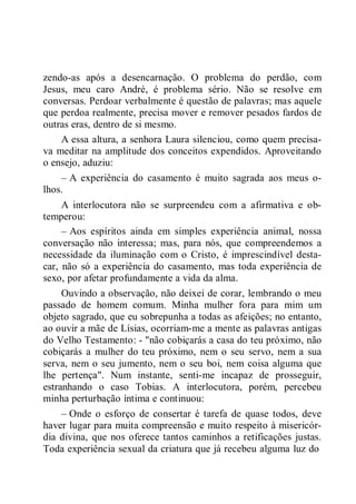 zendo-as após a desencarnação. O problema do perdão, com
Jesus, meu caro André, é problema sério. Não se resolve em
conversas. Perdoar verbalmente é questão de palavras; mas aquele
que perdoa realmente, precisa mover e remover pesados fardos de
outras eras, dentro de si mesmo.
A essa altura, a senhora Laura silenciou, como quem precisa-
va meditar na amplitude dos conceitos expendidos. Aproveitando
o ensejo, aduziu:
– A experiência do casamento é muito sagrada aos meus o-
lhos.
A interlocutora não se surpreendeu com a afirmativa e ob-
temperou:
– Aos espíritos ainda em simples experiência animal, nossa
conversação não interessa; mas, para nós, que compreendemos a
necessidade da iluminação com o Cristo, é imprescindível desta-
car, não só a experiência do casamento, mas toda experiência de
sexo, por afetar profundamente a vida da alma.
Ouvindo a observação, não deixei de corar, lembrando o meu
passado de homem comum. Minha mulher fora para mim um
objeto sagrado, que eu sobrepunha a todas as afeições; no entanto,
ao ouvir a mãe de Lísias, ocorriam-me a mente as palavras antigas
do Velho Testamento: - "não cobiçarás a casa do teu próximo, não
cobiçarás a mulher do teu próximo, nem o seu servo, nem a sua
serva, nem o seu jumento, nem o seu boi, nem coisa alguma que
lhe pertença". Num instante, senti-me incapaz de prosseguir,
estranhando o caso Tobias. A interlocutora, porém, percebeu
minha perturbação íntima e continuou:
– Onde o esforço de consertar é tarefa de quase todos, deve
haver lugar para muita compreensão e muito respeito à misericór-
dia divina, que nos oferece tantos caminhos a retificações justas.
Toda experiência sexual da criatura que já recebeu alguma luz do
 