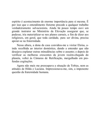 espírito é acontecimento de enorme importância para si mesma. É
por isso que o entendimento fraterno precede a qualquer trabalho
verdadeiramente salvacionista. Ainda há pouco tempo ouvi um
grande instrutor no Ministério da Elevação assegurar que, se
pudesse, iria materializar-se nos planos carnais, a fim de dizer aos
religiosos, em geral, que toda caridade, para ser divina, precisa
apoiar-se na fraternidade.
Nessa altura, a dona da casa convidou-me a visitar Eloísa, a-
inda recolhida ao interior doméstico, dando a entender que não
desejava explanar outras minudências sobre o assunto; e depois de
verificar as melhoras crescentes da jovem recém-chegada do
planeta, voltei às Câmaras de Retificação, mergulhado em pro-
fundas cogitações.
Agora não mais me preocupava a situação de Tobias, nem as
atitudes de Hilda e Luciana. Impressionava-me, sim, a imponente
questão da fraternidade humana.
 