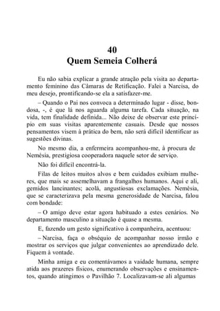 40
Quem Semeia Colherá
Eu não sabia explicar a grande atração pela visita ao departa-
mento feminino das Câmaras de Retificação. Falei a Narcisa, do
meu desejo, prontificando-se ela a satisfazer-me.
– Quando o Pai nos convoca a determinado lugar - disse, bon-
dosa, -, é que lá nos aguarda alguma tarefa. Cada situação, na
vida, tem finalidade definida... Não deixe de observar este princí-
pio em suas visitas aparentemente casuais. Desde que nossos
pensamentos visem à prática do bem, não será difícil identificar as
sugestões divinas.
No mesmo dia, a enfermeira acompanhou-me, à procura de
Nemésia, prestigiosa cooperadora naquele setor de serviço.
Não foi difícil encontrá-la.
Filas de leitos muitos alvos e bem cuidados exibiam mulhe-
res, que mais se assemelhavam a frangalhos humanos. Aqui e ali,
gemidos lancinantes; acolá, angustiosas exclamações. Nemésia,
que se caracterizava pela mesma generosidade de Narcisa, falou
com bondade:
– O amigo deve estar agora habituado a estes cenários. No
departamento masculino a situação é quase a mesma.
E, fazendo um gesto significativo à companheira, acentuou:
– Narcisa, faça o obséquio de acompanhar nosso irmão e
mostrar os serviços que julgar convenientes ao aprendizado dele.
Fiquem à vontade.
Minha amiga e eu comentávamos a vaidade humana, sempre
atida aos prazeres físicos, enumerando observações e ensinamen-
tos, quando atingimos o Pavilhão 7. Localizavam-se ali algumas
 
