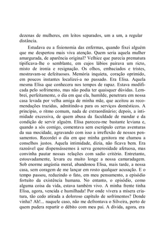 dezenas de mulheres, em leitos separados, um a um, a regular
distância.
Estudava eu a fisionomia das enfermas, quando fixei alguém
que me despertou mais viva atenção. Quem seria aquela mulher
amargurada, de aparência original? Velhice que parecia prematura
tipificava-lhe o semblante, em cujos lábios pairava um ricto,
misto de ironia e resignação. Os olhos, embaciados e tristes,
mostravam-se defeituosos. Memória inquieta, coração oprimido,
em poucos instantes localizei-a no passado. Era Elisa. Aquela
mesma Elisa que conhecera nos tempos de rapaz. Estava modifi-
cada pelo sofrimento, mas não podia ter quaisquer dúvidas. Lem-
brei, perfeitamente, o dia em que ela, humilde, penetrara em nossa
casa levada por velha amiga de minha mãe, que aceitou as reco-
mendações trazidas, admitindo-a para os serviços domésticos. A
princípio, o ritmo comum, nada de extraordinário; depois, a inti-
midade excessiva, de quem abusa da faculdade de mandar e da
condição de servir alguém. Elisa pareceu-me bastante leviana e,
quando a sós comigo, comentava sem escrúpulo certas aventuras
da sua mocidade, agravando com isso a irreflexão de nossos pen-
samentos. Recordei o dia em que minha genitora me chamou a
conselhos justos. Aquela intimidade, dizia, não ficava bem. Era
razoável que dispensássemos à serva generosidade afetuosa, mas
convinha pautar nossas relações com sadio critério. Entretanto,
estouvadamente, levara eu muito longe a nossa camaradagem.
Sob enorme angústia moral, abandonou Elisa, mais tarde, a nossa
casa, sem coragem de me lançar em rosto qualquer acusação. E o
tempo passou, reduzindo o fato, em meu pensamento, a episódio
fortuito da existência humana. No entanto, o episódio, como
alguma coisa da vida, estava também vivo. A minha frente tinha
Elisa, agora, vencida e humilhada! Por onde vivera a mísera cria-
tura, tão cedo atirada a doloroso capítulo de sofrimentos? Donde
vinha? Ah!... naquele caso, não me defrontava o Silveira, perto de
quem pudera repartir o débito com meu pai. A dívida, agora, era
 