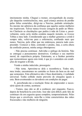inteiramente minha. Cheguei a tremer, envergonhado da exuma-
ção daquelas reminiscências, mas, qual criança ansiosa de perdão
pelas faltas cometidas, dirigi-me a Narcisa, pedindo orientação.
Eu mesmo me admirava da confiança que aquelas santas mulheres
me inspiravam. Talvez nunca tivesse coragem de pedir ao Minis-
tro Clarêncio as elucidações que pedira à mãe de Lísias e, possi-
velmente, outra seria minha conduta naquele instante, se tivesse
Tobias a meu lado. Considerando que a mulher generosa e cristã é
sempre mãe, voltei-me para a enfermeira, confiando mais que
nunca. Narcisa, pelo olhar que me endereçou, parecia tudo com-
preender. Comecei a falar, contendo o pranto, mas, a certa altura
da confissão penosa, minha amiga obtemperou:
– Não precisa continuar. Adivinho o epílogo da história. Não
se entregue a pensamentos destrutivos. Conheço o seu martírio
moral, de experiência própria. Entretanto, se o Senhor permitiu
que reencontrasse agora esta irmã, é que já o considera em condi-
ções de resgatar a dívida.
Vendo a minha indecisão, prosseguiu:
– Não tema. Aproxime-se dela e reconforte-a. Todos nós,
meu irmão, encontramos no caminho os frutos do bem ou do mal
que semeamos. Esta afirmativa não é frase doutrinária, é realidade
universal. Tenho colhido muito proveito de situações iguais a
esta. Bem-aventurados os devedores em condições de pagar.
E, percebendo-me a resolução firme de empreender o neces-
sário ajuste de contas, acentuou:
– Vamos, mas não se dê a conhecer, por enquanto. Faça-o,
depois de beneficiá-la com êxito. Isso não será difícil, pelo fato de
continuar ela em cegueira quase completa, temporariamente. Pelas
forças que a envolvem, noto-lhe a triste característica das mães
fracassadas e das mulheres de ninguém.
 