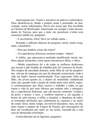 Aproximamo-nos. Tomei a iniciativa da palavra confortadora.
Elisa identificou-se, dando o próprio nome e prestando, de boa-
vontade, outras informações. Havia três meses que fora recolhida
às Câmaras de Retificação. Interessado em castigar a mim mesmo,
diante de Narcisa, para que a lição me penetrasse n’alma com
caracteres indeléveis, perguntei:
– E sua história, Elisa? Deve ter sofrido muito...
Sentindo a inflexão afetuosa da pergunta, sorriu, muito resig-
nada, e desabafou:
– Para que lembrar coisas tão tristes?
– As experiências dolorosas ensinam sempre - objetei.
A infeliz, que apresentava profunda modificação moral, me-
ditou alguns momentos, como quem concatenava idéias, e falou:
– Minha experiência foi a de todas as mulheres doidivanas
que trocam o pão bendito do trabalho pelo fel venenoso da ilusão.
Nos tempos da mocidade distante, como filha de um lar paupérri-
mo, vali-me do emprego em casa de abastado comerciante, onde a
vida me impôs imensa transformação. Esse negociante tinha um
filho, tão jovem quanto eu, e depois da intimidade estabelecida
entre nós, quando toda a reação de minha parte seria inútil, esque-
ci criminosamente que Deus reserva o trabalho a todos os que
amem a vida sã, por mais faltosos que tenham sido, e entreguei-
me a experiências dolorosas, que não preciso comentar. Conheci,
de perto, o prazer, o luxo, o conforto material e, em seguida, o
horror de mim mesma, a sífilis, o hospital, o abandono de todos,
as tremendas desilusões que culminaram na cegueira e na morte
do corpo. Errei, muito tempo, em terrível desespero, mas, um dia,
tanto roguei o amparo da Virgem de Nazaré, que mensageiros do
bem me recolheram por amor ao seu nome, trazendo-me a esta
casa de abençoada consolação.
Comovidíssimo até às lágrimas, perguntei:
 