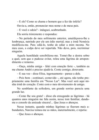 – E ele? Como se chama o homem que a fez tão infeliz?
Ouvia-a, então, pronunciar meu nome e de meus pais.
– E você o odeia? - indaguei, acabrunhado.
Ela sorriu tristemente e respondeu:
– No período do meu sofrimento anterior, amaldiçoava-lhe a
lembrança, nutrindo por ele um ódio mortal; mas a irmã Nemésia
modificou-me. Para odiá-lo, tenho de odiar a mim mesma. No
meu caso, a culpa deve ser repartida. Não devo, pois, recriminar
ninguém.
Aquela humildade sensibilizou-me. Tomei-lhe a destra sobre
a qual, sem que o pudesse evitar, rolou uma lágrima de arrepen-
dimento e remorso.
– Ouça, minha amiga - falei com emoção forte -, também eu
me chamo André e preciso ajudá-la. Conte comigo, doravante.
– E sua voz - disse Elisa, ingenuamente - parece a dele.
– Pois bem - continuei, comovido -, até agora, não tenho pro-
priamente uma família em "Nosso Lar". Mas você será aqui mi-
nha irmã do coração. Conte com o meu devotamento de amigo.
No semblante da sofredora, um grande sorriso parecia uma
grande luz.
– Como lhe sou grata! - disse ela enxugando as lágrimas - há
quantos anos ninguém me fala assim, nesse tom familiar, dando-
me o consolo da amizade sincera!... Que Jesus o abençoe.
Nesse instante, quando minhas lágrimas se fizeram mais a-
bundantes, Narcisa tomou-me as mãos, maternalmente, e repetiu:
– Que Jesus o abençoe.
 