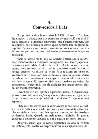 41
Convocados à Luta
Nos primeiros dias de setembro de 1939, "Nosso Lar" sofreu,
igualmente, o choque por que passaram diversas colônias espiri-
tuais, ligadas à civilização americana. Era a guerra européia, tão
destruidora nos círculos da carne, quão perturbadora no plano do
espírito. Entidades numerosas comentavam os empreendimentos
bélicos em perspectiva, sem disfarçarem o imenso terror de que se
possuíam.
Sabia-se, desde muito, que as Grandes Fraternidades do Ori-
ente suportavam as vibrações antagônicas da nação japonesa,
experimentando dificuldades de vulto. Anotavam-se, porém,
agora, fatos curiosos de alto padrão educativo. Assim como os
nobres círculos espirituais da velha Ásia lutavam em silêncio,
preparava-se "Nosso Lar" para o mesmo gênero de serviço. Além
de valiosas recomendações, no campo da fraternidade e da simpa-
tia, determinou o Governador tivéssemos cuidado na esfera do
pensamento, preservando-nos de qualquer inclinação menos dig-
na, de ordem sentimental.
Reconheci que os Espíritos superiores, nessas circunstâncias,
passam a considerar as nações agressoras não como inimigas, mas
como desordeiras e cuja atividade criminosa é imprescindível
reprimir.
– Infelizes dos povos que se embriaguem com o vinho do mal
- disse-me Salústio -; ainda que consigam vitórias temporárias,
elas servirão somente para lhes agravar a ruína, acentuando-lhes
as derrotas fatais. Quando um país toma a iniciativa da guerra,
encabeça a desordem da Casa do Pai, e pagará um preço terrível.
Observei, então, que as zonas superiores da vida se voltam
em defesa justa, contra os empreendimentos da ignorância e da
 