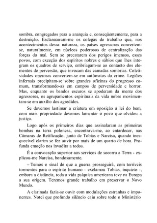 sombra, congregados para a anarquia e, conseqüentemente, para a
destruição. Esclareceram-me os colegas de trabalho que, nos
acontecimentos dessa natureza, os países agressores convertem-
se, naturalmente, em núcleos poderosos de centralização das
forças do mal. Sem se precatarem dos perigos imensos, esses
povos, com exceção dos espíritos nobres e sábios que lhes inte-
gram os quadros de serviço, embriagam-se ao contacto dos ele-
mentos de perversão, que invocam das camadas sombrias. Coleti-
vidades operosas convertem-se em autômatos do crime. Legiões
infernais precipitam-se sobre grandes oficinas do progresso co-
mum, transformando-as em campos de perversidade e horror.
Mas, enquanto os bandos escuros se apoderam da mente dos
agressores, os agrupamentos espirituais da vida nobre movimen-
tam-se em auxílio dos agredidos.
Se devemos lastimar a criatura em oposição à lei do bem,
com mais propriedade devemos lamentar o povo que olvidou a
justiça.
Logo após os primeiros dias que assinalaram as primeiras
bombas na terra polonesa, encontrava-me, ao entardecer, nas
Câmaras de Retificação, junto de Tobias e Narcisa, quando ines-
quecível clarim se fez ouvir por mais de um quarto de hora. Pro-
funda emoção nos invadira a todos.
É a convocação superior aos serviços de socorro a Terra - ex-
plicou-me Narcisa, bondosamente.
– Temos o sinal de que a guerra prosseguirá, com terríveis
tormentos para o espírito humano - exclamou Tobias, inquieto -,
embora a distância, toda a vida psíquica americana teve na Europa
a sua origem. Teremos grande trabalho em preservar o Novo
Mundo.
A clarinada fazia-se ouvir com modulações estranhas e impo-
nentes. Notei que profundo silêncio caiu sobre todo o Ministério
 