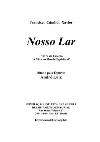 Francisco Cândido Xavier
Nosso Lar
1o
livro da Coleção
“A Vida no Mundo Espiritual”
Ditado pelo Espírito
André Luiz
FEDERAÇÃO ESPÍRITA BRASILEIRA
DEPARTAMENTO EDITORIAL
Rua Souza Valente, 17
20941-040 - Rio - RJ - Brasil
http://www.febnet.org.br/
 