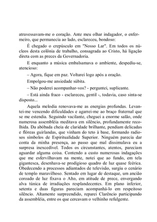 atravessavam-me o coração. Ante meu olhar indagador, o enfer-
meiro, que permanecia ao lado, esclareceu, bondoso:
É chegado o crepúsculo em "Nosso Lar". Em todos os nú-
cleos desta colônia de trabalho, consagrada ao Cristo, há ligação
direta com as preces da Governadoria.
E enquanto a música embalsamava o ambiente, despediu-se,
atencioso:
– Agora, fique em paz. Voltarei logo após a oração.
Empolgou-me ansiedade súbita.
– Não poderei acompanhar-vos? - perguntei, suplicante.
– Está ainda fraco - esclareceu, gentil -, todavia, caso sinta-se
disposto...
Aquela melodia renovava-me as energias profundas. Levan-
tei-me vencendo dificuldades e agarrei-me ao braço fraternal que
se me estendia. Seguindo vacilante, cheguei a enorme salão, onde
numerosa assembléia meditava em silêncio, profundamente reco-
lhida. Da abóbada cheia de claridade brilhante, pendiam delicadas
e flóreas guirlandas, que vinham do teto à base, formando radio-
sos símbolos de Espiritualidade Superior. Ninguém parecia dar
conta da minha presença, ao passo que mal dissimulava eu a
surpresa inexcedível. Todos os circunstantes, atentos, pareciam
aguardar alguma coisa. Contendo a custo numerosas indagações
que me esfervilhavam na mente, notei que ao fundo, em tela
gigantesca, desenhava-se prodigioso quadro de luz quase feérica.
Obedecendo a processos adiantados de televisão, surgiu o cenário
de templo maravilhoso. Sentado em lugar de destaque, um ancião
coroado de luz fixava o Alto, em atitude de prece, envergando
alva túnica de irradiações resplandecentes. Em plano inferior,
setenta e duas figuras pareciam acompanhá-lo em respeitoso
silêncio. Altamente surpreendido, reparei Clarêncio participando
da assembléia, entre os que cercavam o velhinho refulgente.
 
