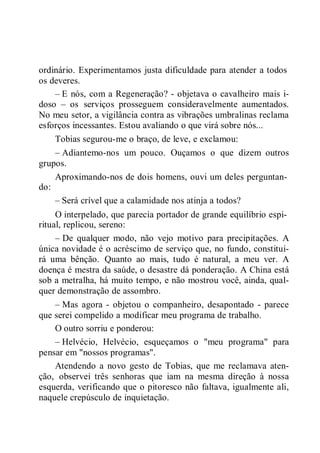 ordinário. Experimentamos justa dificuldade para atender a todos
os deveres.
– E nós, com a Regeneração? - objetava o cavalheiro mais i-
doso – os serviços prosseguem consideravelmente aumentados.
No meu setor, a vigilância contra as vibrações umbralinas reclama
esforços incessantes. Estou avaliando o que virá sobre nós...
Tobias segurou-me o braço, de leve, e exclamou:
– Adiantemo-nos um pouco. Ouçamos o que dizem outros
grupos.
Aproximando-nos de dois homens, ouvi um deles perguntan-
do:
– Será crível que a calamidade nos atinja a todos?
O interpelado, que parecia portador de grande equilíbrio espi-
ritual, replicou, sereno:
– De qualquer modo, não vejo motivo para precipitações. A
única novidade é o acréscimo de serviço que, no fundo, constitui-
rá uma bênção. Quanto ao mais, tudo é natural, a meu ver. A
doença é mestra da saúde, o desastre dá ponderação. A China está
sob a metralha, há muito tempo, e não mostrou você, ainda, qual-
quer demonstração de assombro.
– Mas agora - objetou o companheiro, desapontado - parece
que serei compelido a modificar meu programa de trabalho.
O outro sorriu e ponderou:
– Helvécio, Helvécio, esqueçamos o "meu programa" para
pensar em "nossos programas".
Atendendo a novo gesto de Tobias, que me reclamava aten-
ção, observei três senhoras que iam na mesma direção à nossa
esquerda, verificando que o pitoresco não faltava, igualmente ali,
naquele crepúsculo de inquietação.
 