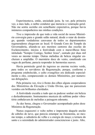 Experimentava, então, ansiedade justa. Ia ver, pela primeira
vez, a meu lado, o nobre condutor que merecia a veneração geral.
Não me sentia sozinho em semelhante expectativa, porque havia
inúmeros companheiros nas minhas condições.
Tive a impressão de que toda a vida social do nosso Ministé-
rio convergiu para o grande salão natural, desde o raiar de domin-
go, quando verdadeiras caravanas de todos os departamentos
regeneradores chegavam ao local. O Grande Coro do Templo da
Governadoria, aliando-se aos meninos cantores das escolas do
Esclarecimento, iniciou a festividade com o maravilhoso hino
intitulado "Sempre Contigo, Senhor Jesus", cantado por duas mil
vozes ao mesmo tempo. Outras melodias de beleza singular en-
cheram a amplidão. O murmúrio doce do vento, canalizado em
vagas de perfume, parecia responder às harmonias suaves.
Havia permissão geral de ingresso ao enorme recinto verde,
para todos os servidores da Regeneração, porque, conforme o
programa estabelecido, o culto evangélico era dedicado especial-
mente a eles, comparecendo os demais Ministérios, por numero-
sas delegações.
Pela primeira vez, tive à frente dos olhos alguns cooperadores
dos Ministérios da Elevação e União Divina, que me pareceram
vestidos em brilhantes claridades.
A festividade excedia a tudo que eu pudesse sonhar em beleza
e deslumbramento. Instrumentos musicais de sublime poder vibra-
tório embalavam de melodias a paisagem odorante.
Às dez horas, chegou o Governador acompanhado pelos doze
Ministros da Regeneração.
Nunca esquecerei o vulto nobre e imponente daquele ancião
de cabelos de neve, que parecia estampar na fisionomia, ao mes-
mo tempo, a sabedoria do velho e a energia do moço; a ternura do
santo e a serenidade do administrador consciencioso e justo. Alto,
 