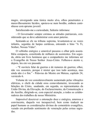 magro, envergando uma túnica muito alva, olhos penetrantes e
maravilhosamente lúcidos, apoiava-se num bordão, embora cami-
nhasse com aprumo juvenil.
Satisfazendo-me a curiosidade, Salústio informou:
– O Governador sempre estimou as atitudes patriarcais, con-
siderando que se deve administrar com amor paterno.
Sentando-se ele na tribuna suprema, levantaram-se as vozes
infantis, seguidas de harpas caridosas, entoando o hino "A Ti,
Senhor, Nossas Vidas".
O velhinho enérgico e amorável passeou o olhar pela assem-
bléia compacta, constituída de milhares de assistentes. Em segui-
da, abriu um livro luminoso que o companheiro me informou ser
o Evangelho de Nosso Senhor Jesus-Cristo. Folheou-o atento e,
depois, leu em voz pausada:
– "E ouvíreis falar de guerras e de rumores de guerras; olhai,
não vos assusteis, porque é mister que isso tudo aconteça, mas
ainda não é o fim.” - Palavras do Mestre em Mateus, capítulo 24,
versículo 6.
Volume de voz consideravelmente aumentado pelas vibrações
elétricas, o chefe da cidade orou comovidamente, invocando as
bênçãos do Cristo, saudando, em seguida, os representantes da
União Divina, da Elevação, do Esclarecimento, da Comunicação e
do Auxílio, dirigindo-se, com especial atenção, a todos os colabo-
radores dos trabalhos de nosso Ministério.
Impossível descrever a entonação doce e enérgica, amorosa e
convincente, daquela voz inesquecível, bem como traduzir no
papel humano as considerações divinas do comentário evangélico,
vazado em profundo sentimento de veneração pelas coisas sagra-
das.
 
