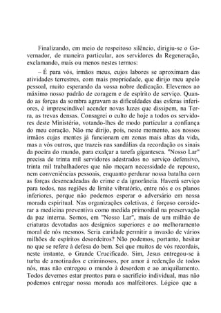 Finalizando, em meio de respeitoso silêncio, dirigiu-se o Go-
vernador, de maneira particular, aos servidores da Regeneração,
exclamando, mais ou menos nestes termos:
– É para vós, irmãos meus, cujos labores se aproximam das
atividades terrestres, com mais propriedade, que dirijo meu apelo
pessoal, muito esperando da vossa nobre dedicação. Elevemos ao
máximo nosso padrão de coragem e de espírito de serviço. Quan-
do as forças da sombra agravam as dificuldades das esferas inferi-
ores, é imprescindível acender novas luzes que dissipem, na Ter-
ra, as trevas densas. Consagrei o culto de hoje a todos os servido-
res deste Ministério, votando-lhes de modo particular a confiança
do meu coração. Não me dirijo, pois, neste momento, aos nossos
irmãos cujas mentes já funcionam em zonas mais altas da vida,
mas a vós outros, que trazeis nas sandálias da recordação os sinais
da poeira do mundo, para exalçar a tarefa gigantesca. "Nosso Lar"
precisa de trinta mil servidores adestrados no serviço defensivo,
trinta mil trabalhadores que não meçam necessidade de repouso,
nem conveniências pessoais, enquanto perdurar nossa batalha com
as forças desencadeadas do crime e da ignorância. Haverá serviço
para todos, nas regiões de limite vibratório, entre nós e os planos
inferiores, porque não podemos esperar o adversário em nossa
morada espiritual. Nas organizações coletivas, é forçoso conside-
rar a medicina preventiva como medida primordial na preservação
da paz interna. Somos, em "Nosso Lar", mais de um milhão de
criaturas devotadas aos desígnios superiores e ao melhoramento
moral de nós mesmos. Seria caridade permitir a invasão de vários
milhões de espíritos desordeiros? Não podemos, portanto, hesitar
no que se refere à defesa do bem. Sei que muitos de vós recordais,
neste instante, o Grande Crucificado. Sim, Jesus entregou-se à
turba de amotinados e criminosos, por amor à redenção de todos
nós, mas não entregou o mundo à desordem e ao aniquilamento.
Todos devemos estar prontos para o sacrifício individual, mas não
podemos entregar nossa morada aos malfeitores. Lógico que a
 