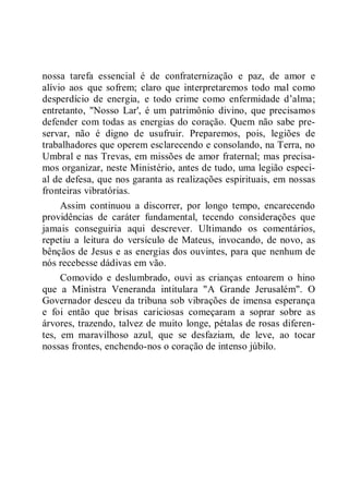 nossa tarefa essencial é de confraternização e paz, de amor e
alívio aos que sofrem; claro que interpretaremos todo mal como
desperdício de energia, e todo crime como enfermidade d’alma;
entretanto, "Nosso Lar', é um patrimônio divino, que precisamos
defender com todas as energias do coração. Quem não sabe pre-
servar, não é digno de usufruir. Preparemos, pois, legiões de
trabalhadores que operem esclarecendo e consolando, na Terra, no
Umbral e nas Trevas, em missões de amor fraternal; mas precisa-
mos organizar, neste Ministério, antes de tudo, uma legião especi-
al de defesa, que nos garanta as realizações espirituais, em nossas
fronteiras vibratórias.
Assim continuou a discorrer, por longo tempo, encarecendo
providências de caráter fundamental, tecendo considerações que
jamais conseguiria aqui descrever. Ultimando os comentários,
repetiu a leitura do versículo de Mateus, invocando, de novo, as
bênçãos de Jesus e as energias dos ouvintes, para que nenhum de
nós recebesse dádivas em vão.
Comovido e deslumbrado, ouvi as crianças entoarem o hino
que a Ministra Veneranda intitulara "A Grande Jerusalém". O
Governador desceu da tribuna sob vibrações de imensa esperança
e foi então que brisas cariciosas começaram a soprar sobre as
árvores, trazendo, talvez de muito longe, pétalas de rosas diferen-
tes, em maravilhoso azul, que se desfaziam, de leve, ao tocar
nossas frontes, enchendo-nos o coração de intenso júbilo.
 