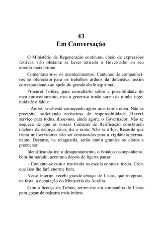 43
Em Conversação
O Ministério da Regeneração continuou cheio de expressões
festivas, não obstante se haver retirado o Governador ao seu
círculo mais íntimo.
Comentavam-se os acontecimentos. Centenas de companhei-
ros se ofereciam para os trabalhos árduos da defensiva, assim
correspondendo ao apelo do grande chefe espiritual.
Procurei Tobias, para consultá-lo sobre a possibilidade do
meu aproveitamento, mas o generoso irmão sorriu da minha inge-
nuidade e falou:
– André, você está começando agora uma tarefa nova. Não se
precipite, solicitando acréscimo de responsabilidade. Haverá
serviço para todos, disse-nos, ainda agora, o Governador. Não se
esqueça de que as nossas Câmaras de Retificação constituem
núcleos de esforço ativo, dia e noite. Não se aflija. Recorde que
trinta mil servidores vão ser convocados para a vigilância perma-
nente. Destarte, na retaguarda, serão muito grandes os claros a
preencher.
Identificando-me o desapontamento, o bondoso companheiro,
bem-humorado, acentuou depois de ligeira pausa:
– Contente-se com a matrícula na escola contra o medo. Creia
que isso lhe fará enorme bem.
Nesse ínterim, recebi grande abraço de Lísias, que integrara,
na festa, a deputação do Ministério do Auxílio.
Com a licença de Tobias, retirei-me em companhia de Lísias
para gozar de palestra mais íntima.
 