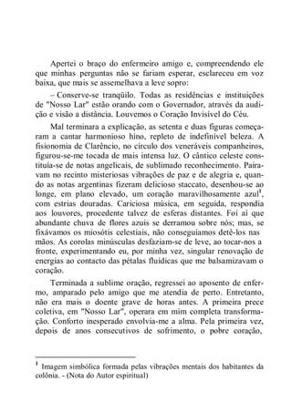 Apertei o braço do enfermeiro amigo e, compreendendo ele
que minhas perguntas não se fariam esperar, esclareceu em voz
baixa, que mais se assemelhava a leve sopro:
– Conserve-se tranqüilo. Todas as residências e instituições
de "Nosso Lar" estão orando com o Governador, através da audi-
ção e visão a distância. Louvemos o Coração Invisível do Céu.
Mal terminara a explicação, as setenta e duas figuras começa-
ram a cantar harmonioso hino, repleto de indefinível beleza. A
fisionomia de Clarêncio, no círculo dos veneráveis companheiros,
figurou-se-me tocada de mais intensa luz. O cântico celeste cons-
tituía-se de notas angelicais, de sublimado reconhecimento. Paira-
vam no recinto misteriosas vibrações de paz e de alegria e, quan-
do as notas argentinas fizeram delicioso staccato, desenhou-se ao
longe, em plano elevado, um coração maravilhosamente azul1
,
com estrias douradas. Cariciosa música, em seguida, respondia
aos louvores, procedente talvez de esferas distantes. Foi aí que
abundante chuva de flores azuis se derramou sobre nós; mas, se
fixávamos os miosótis celestiais, não conseguíamos detê-los nas
mãos. As corolas minúsculas desfaziam-se de leve, ao tocar-nos a
fronte, experimentando eu, por minha vez, singular renovação de
energias ao contacto das pétalas fluídicas que me balsamizavam o
coração.
Terminada a sublime oração, regressei ao aposento de enfer-
mo, amparado pelo amigo que me atendia de perto. Entretanto,
não era mais o doente grave de horas antes. A primeira prece
coletiva, em "Nosso Lar", operara em mim completa transforma-
ção. Conforto inesperado envolvia-me a alma. Pela primeira vez,
depois de anos consecutivos de sofrimento, o pobre coração,
1
Imagem simbólica formada pelas vibrações mentais dos habitantes da
colônia. - (Nota do Autor espiritual)
 