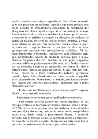 vações e melhor aproveitar a experiência. Com efeito, as condi-
ções não poderiam ser melhores. Acredito que nossa posição está
muito distante da extraordinária capacidade de resistência dos
abnegados servidores espirituais que ali se encontram de serviço.
Todas as tarefas de assistência imediata funcionam perfeitamente,
a despeito do ar asfixiante, saturado de vibrações destruidoras. O
campo de batalha, invisível aos nossos irmãos terrestres, é verda-
deiro inferno de indescritíveis proporções. Nunca, como na guer-
ra, evidencia o espírito humano a condição de alma decaída,
apresentando características essencialmente diabólicas. Vi ho-
mens inteligentes e instruídos localizarem, com minuciosa aten-
ção, determinados setores de atividade pacífica, para o a que
chamam "impactos diretos”. Bombas de alto poder explosivo
destroem edifícios pacientemente edificados. Aos fluidos veneno-
sos da metralha, casam-se as emanações pestilentas do ódio e
tornam quase impossível qualquer auxílio. O que mais nos con-
tristou, porém, foi a triste condição dos militares agressores,
quando algum deles abandonava as vestes carnais, compelido
pelas circunstâncias. Dominados, na maioria, por forças tenebro-
sas, fugiam dos Espíritos missionários, chamando-lhes a todos
"fantasmas da cruz".
– E não eram recolhidos para esclarecimento justo? - inquiriu
alguém, interrompendo o narrador.
Benevenuto esboçou um gesto significativo e respondeu:
– Será sempre possível atender aos loucos pacíficos, no lar;
mas que remédio se reservará aos loucos furiosos, senão o hospí-
cio? Não havia outro recurso para tais criaturas, senão deixá-las
nos precipícios das trevas, onde serão naturalmente compelidas a
reajustar-se, dando ensejo a pensamentos dignos. É razoável,
portanto, que as missões de auxílio recolham apenas os predispos-
tos a receber o socorro elevado. Os espetáculos entrevistos foram,
portanto, demasiadamente dolorosos, por muitas razões.
 