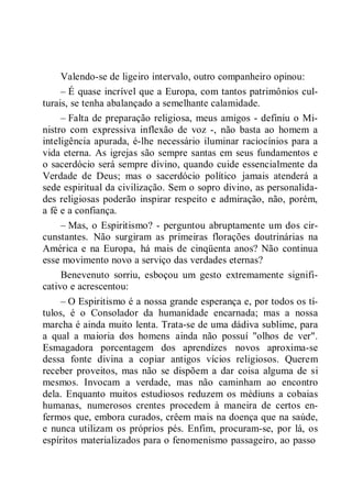 Valendo-se de ligeiro intervalo, outro companheiro opinou:
– É quase incrível que a Europa, com tantos patrimônios cul-
turais, se tenha abalançado a semelhante calamidade.
– Falta de preparação religiosa, meus amigos - definiu o Mi-
nistro com expressiva inflexão de voz -, não basta ao homem a
inteligência apurada, é-lhe necessário iluminar raciocínios para a
vida eterna. As igrejas são sempre santas em seus fundamentos e
o sacerdócio será sempre divino, quando cuide essencialmente da
Verdade de Deus; mas o sacerdócio político jamais atenderá a
sede espiritual da civilização. Sem o sopro divino, as personalida-
des religiosas poderão inspirar respeito e admiração, não, porém,
a fé e a confiança.
– Mas, o Espiritismo? - perguntou abruptamente um dos cir-
cunstantes. Não surgiram as primeiras florações doutrinárias na
América e na Europa, há mais de cinqüenta anos? Não continua
esse movimento novo a serviço das verdades eternas?
Benevenuto sorriu, esboçou um gesto extremamente signifi-
cativo e acrescentou:
– O Espiritismo é a nossa grande esperança e, por todos os tí-
tulos, é o Consolador da humanidade encarnada; mas a nossa
marcha é ainda muito lenta. Trata-se de uma dádiva sublime, para
a qual a maioria dos homens ainda não possuí "olhos de ver".
Esmagadora porcentagem dos aprendizes novos aproxima-se
dessa fonte divina a copiar antigos vícios religiosos. Querem
receber proveitos, mas não se dispõem a dar coisa alguma de si
mesmos. Invocam a verdade, mas não caminham ao encontro
dela. Enquanto muitos estudiosos reduzem os médiuns a cobaias
humanas, numerosos crentes procedem à maneira de certos en-
fermos que, embora curados, crêem mais na doença que na saúde,
e nunca utilizam os próprios pés. Enfim, procuram-se, por lá, os
espíritos materializados para o fenomenismo passageiro, ao passo
 